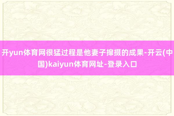 开yun体育网很猛过程是他妻子撺掇的成果-开云(中国)kaiyun体育网址-登录入口