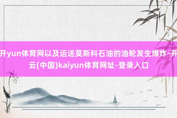 开yun体育网以及运送莫斯科石油的油轮发生爆炸-开云(中国)kaiyun体育网址-登录入口