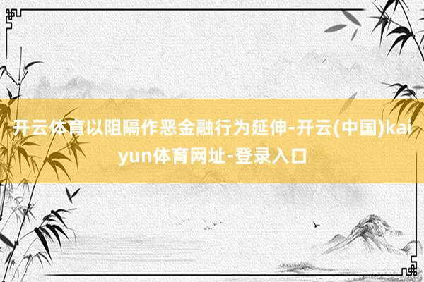 开云体育以阻隔作恶金融行为延伸-开云(中国)kaiyun体育网址-登录入口