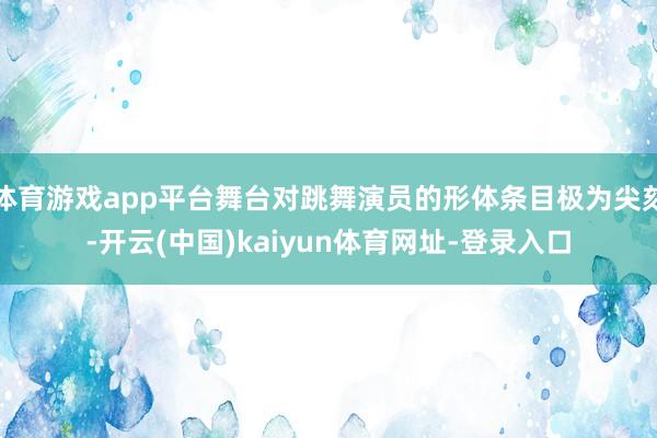 体育游戏app平台舞台对跳舞演员的形体条目极为尖刻-开云(中国)kaiyun体育网址-登录入口