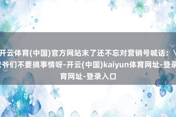 开云体育(中国)官方网站末了还不忘对营销号喊话: