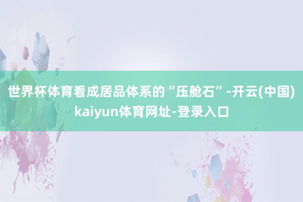 世界杯体育 看成居品体系的“压舱石”-开云(中国)kaiyun体育网址-登录入口