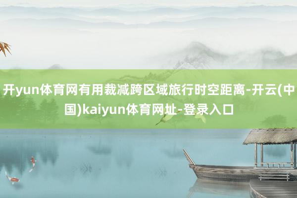开yun体育网有用裁减跨区域旅行时空距离-开云(中国)kaiyun体育网址-登录入口