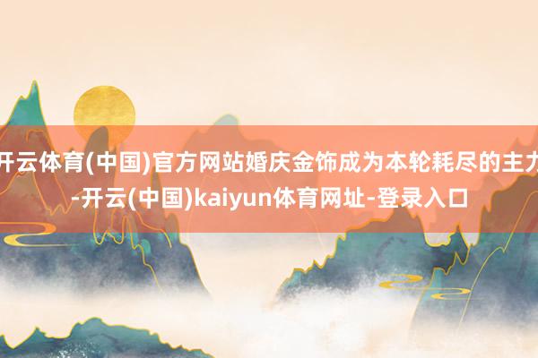 开云体育(中国)官方网站婚庆金饰成为本轮耗尽的主力-开云(中国)kaiyun体育网址-登录入口