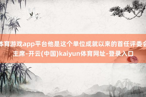 体育游戏app平台他是这个单位成就以来的首任评委会主席-开云(中国)kaiyun体育网址-登录入口