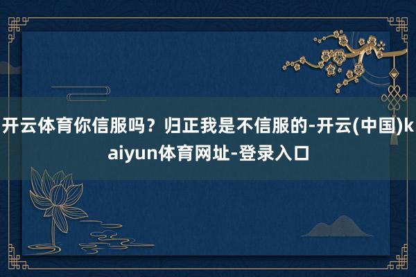 开云体育你信服吗？归正我是不信服的-开云(中国)kaiyun体育网址-登录入口