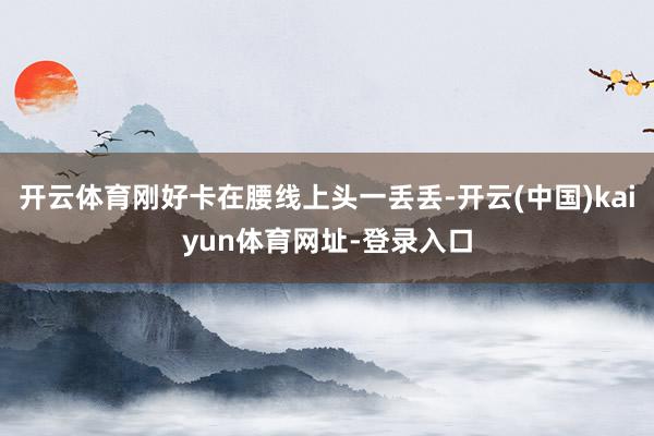 开云体育刚好卡在腰线上头一丢丢-开云(中国)kaiyun体育网址-登录入口