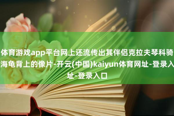 体育游戏app平台网上还流传出其伴侣克拉夫琴科骑在海龟背上的像片-开云(中国)kaiyun体育网址-登录入口