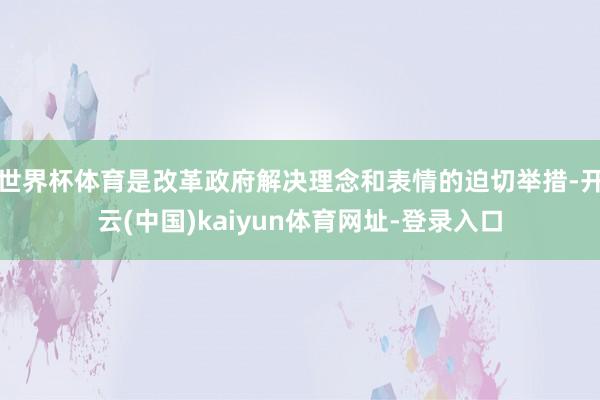 世界杯体育是改革政府解决理念和表情的迫切举措-开云(中国)kaiyun体育网址-登录入口