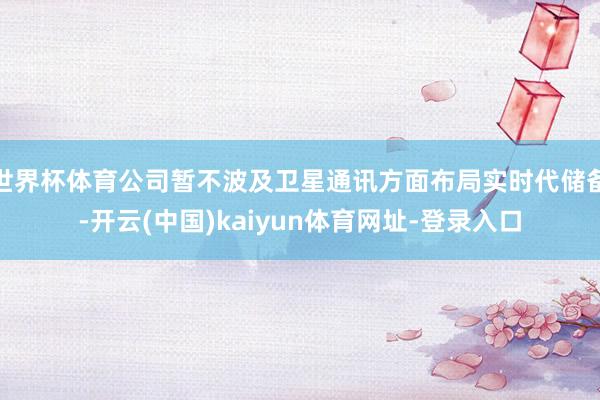 世界杯体育公司暂不波及卫星通讯方面布局实时代储备-开云(中国)kaiyun体育网址-登录入口