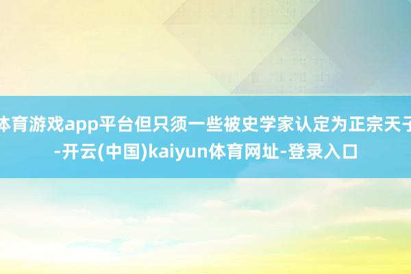体育游戏app平台但只须一些被史学家认定为正宗天子-开云(中国)kaiyun体育网址-登录入口