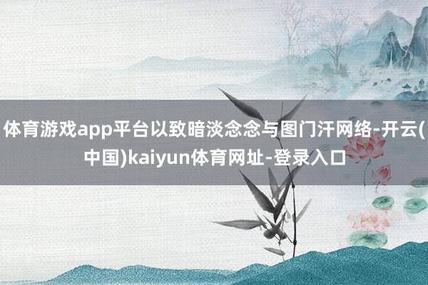 体育游戏app平台以致暗淡念念与图门汗网络-开云(中国)kaiyun体育网址-登录入口
