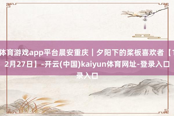 体育游戏app平台晨安重庆｜夕阳下的桨板喜欢者【12月27日】-开云(中国)kaiyun体育网址-登录入口