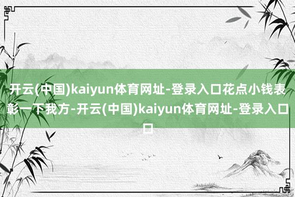 开云(中国)kaiyun体育网址-登录入口花点小钱表彰一下我方-开云(中国)kaiyun体育网址-登录入口
