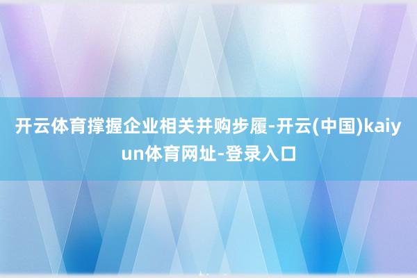 开云体育撑握企业相关并购步履-开云(中国)kaiyun体育网址-登录入口