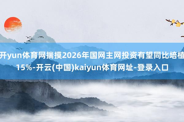 开yun体育网揣摸2026年国网主网投资有望同比培植15%-开云(中国)kaiyun体育网址-登录入口