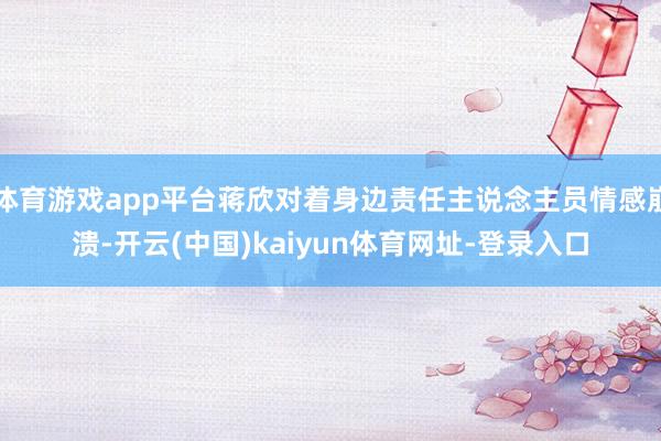 体育游戏app平台蒋欣对着身边责任主说念主员情感崩溃-开云(