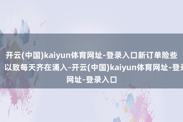 开云(中国)kaiyun体育网址-登录入口新订单险些每周、以致每天齐在涌入-开云(中国)kaiyun体育网址-登录入口