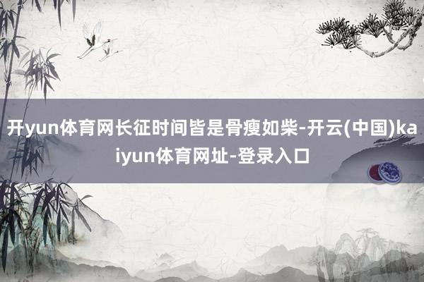 开yun体育网长征时间皆是骨瘦如柴-开云(中国)kaiyun