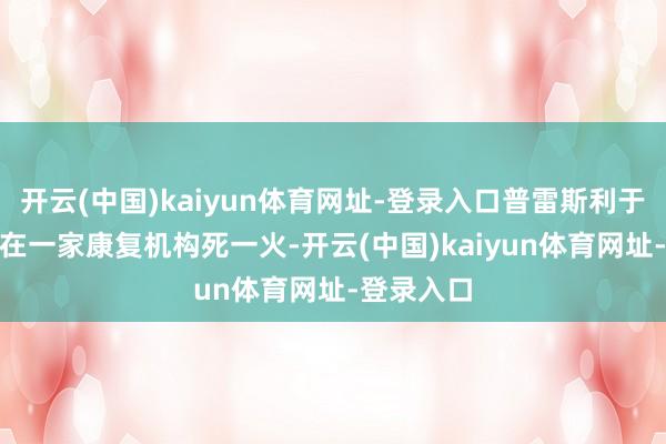 开云(中国)kaiyun体育网址-登录入口普雷斯利于9月20日在一家康复机构死一火-开云(中国)kaiyun体育网址-登录入口