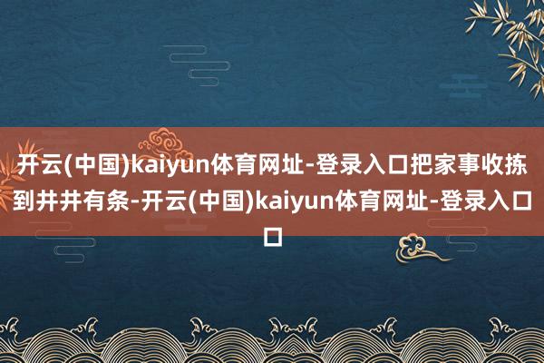开云(中国)kaiyun体育网址-登录入口把家事收拣到井井有