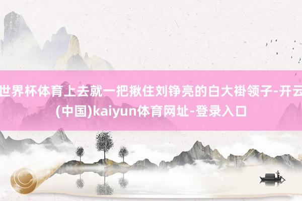 世界杯体育上去就一把揪住刘铮亮的白大褂领子-开云(中国)ka