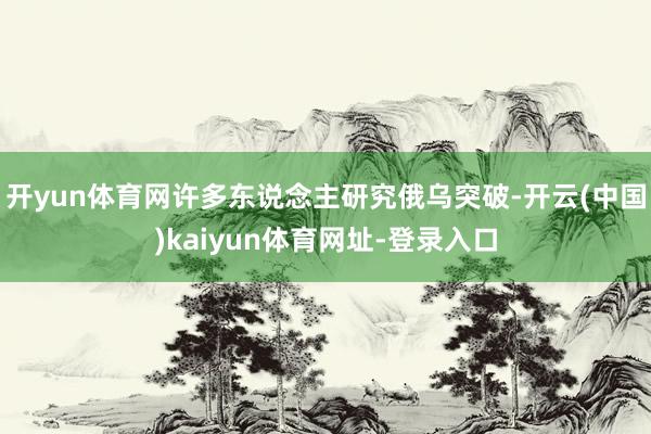 开yun体育网许多东说念主研究俄乌突破-开云(中国)kaiyun体育网址-登录入口