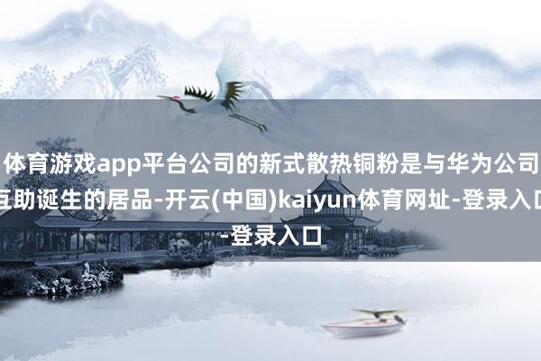 体育游戏app平台公司的新式散热铜粉是与华为公司互助诞生的居