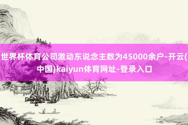世界杯体育公司激动东说念主数为45000余户-开云(中国)kaiyun体育网址-登录入口